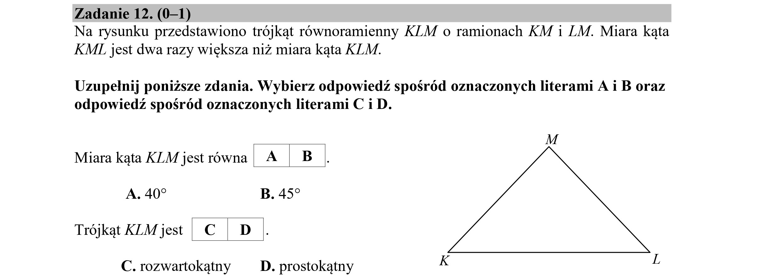 Zadanie 12. (0—1)
Na rysunku przedstawiono trójkąt równoramienny KLM o ramionach KM i LM. Miara kąta
KMI jest dwa razy większa niż miara kąta KLM.
Uzupełnij poniższe zdania. Wybierz odpowiedź spośród oznaczonych literami A i B oraz
odpowiedź spośród oznaczonych literami C i D.
M
Miara kąta KLM jestrówna A | B
A. 40? B. 459
Trójkąt KLMjest C€ D
K L
C. rozwartokątny D. prostokątny