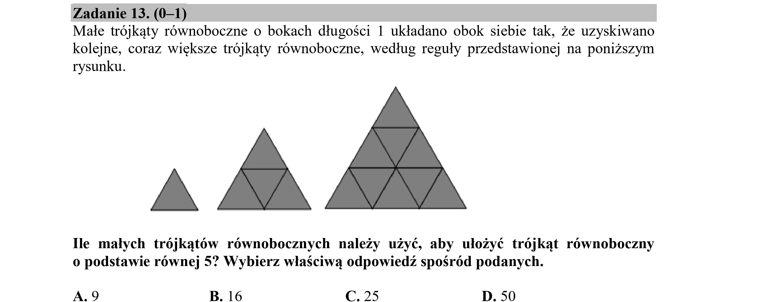 Zadanie 13. (0—1)
Małe trójkąty równoboczne o bokach długości 1 układano obok siebie tak, że uzyskiwano
kolejne, coraz większe trójkąty równoboczne, według reguły przedstawionej na poniższym
rysunku.
A
Ile małych trójkątów równobocznych należy użyć, aby ułożyć trójkąt równoboczny
o podstawie równej 5? Wybierz właściwą odpowiedź spośród podanych.
A,9 B. 16 C. 25 D. 50