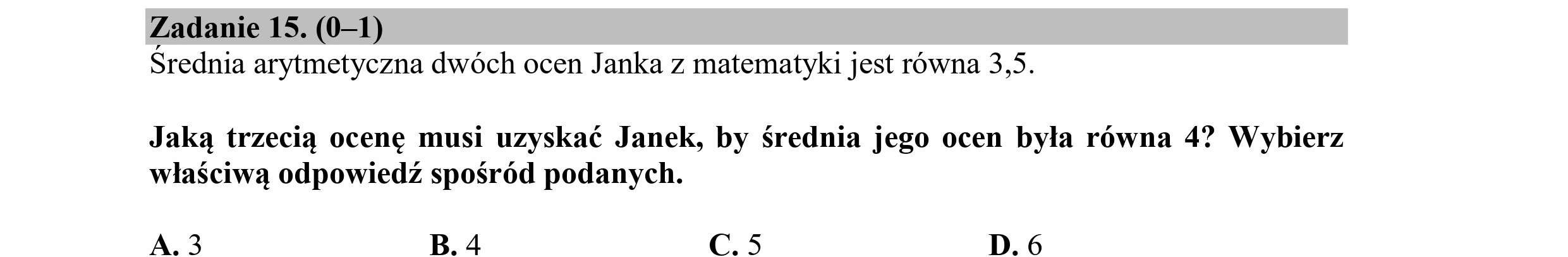 Zadanie 15. (0—1)
Srednia arytmetyczna dwóch ocen Janka z matematyki jest równa 3,5.
Jaką trzecią ocenę musi uzyskać Janek, by średnia jego ocen była równa 4? Wybierz
właściwą odpowiedź spośród podanych.
A.3 B. 4 C.5 D.6