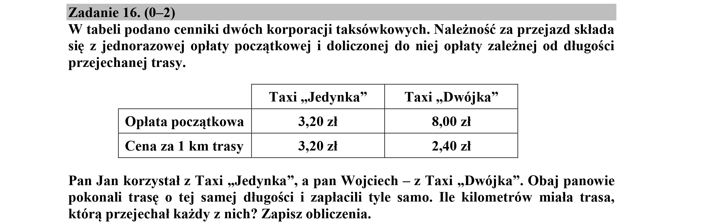 Zadanie 16. (0-2)
W tabeli podano cenniki dwóch korporacji taksówkowych. Należność za przejazd składa
się z jednorazowej opłaty początkowej i doliczonej do niej opłaty zależnej od długości
przejechanej trasy.
Taxi „Jedynka” Taxi „Dwójka”
Opłata początkowa 3,20 zł 8,00 zł
Cena za 1 km trasy 3,20 zł 2,40 zł
Pan Jan korzystał z Taxi „Jedynka”, a pan Wojciech — z Taxi „Dwójka”. Obaj panowie
pokonali trasę o tej samej długości i zapłacili tyle samo. Ile kilometrów miała trasa,
którą przejechał każdy z nich? Zapisz obliczenia.