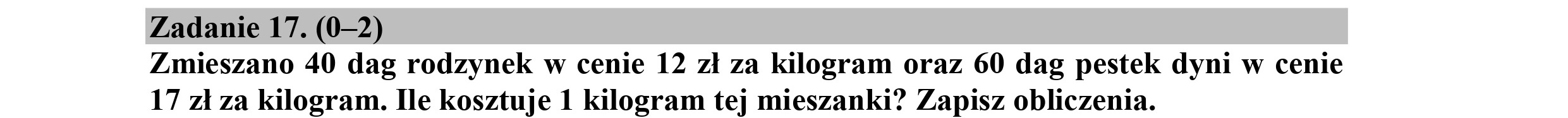 Zadanie 17. (0-2)
Zmieszano 40 dag rodzynek w cenie 12 zł za kilogram oraz 60 dag pestek dyni w cenie
17 zł za kilogram. Ile kosztuje 1 kilogram tej mieszanki? Zapisz obliczenia.