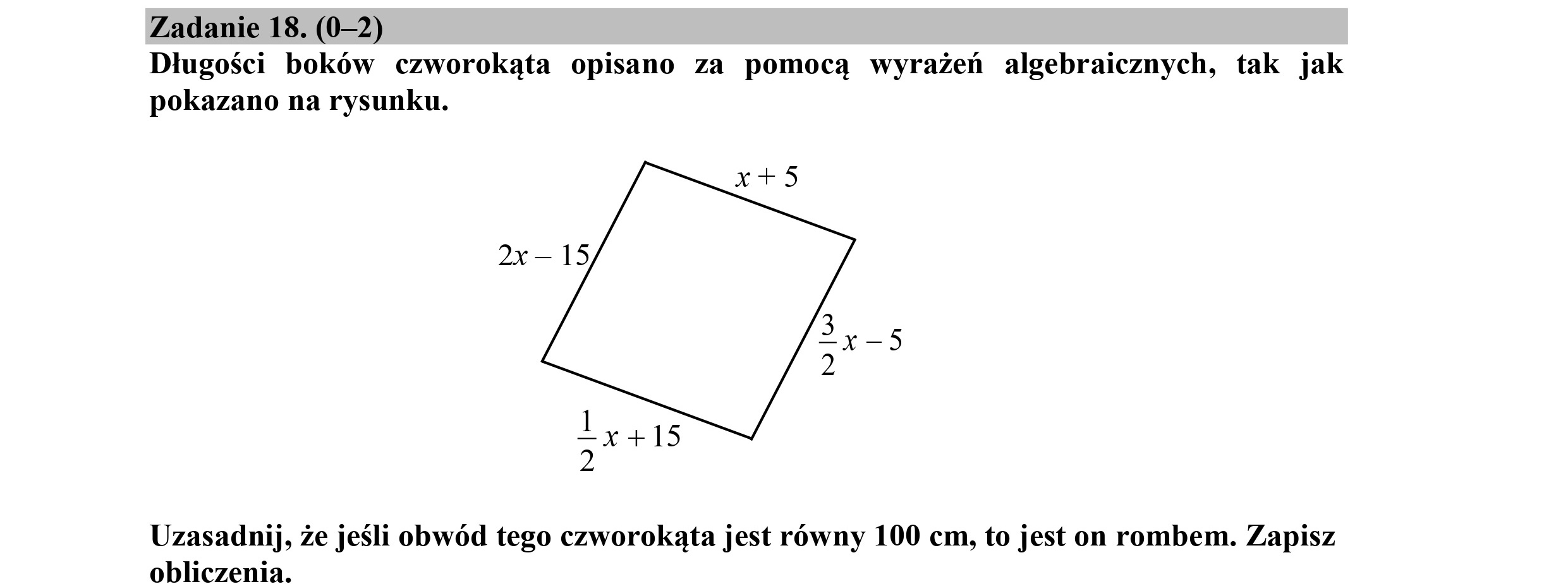 Zadanie 18. (0-2)
Długości boków czworokąta opisano za pomocą wyrażeń algebraicznych, tak jak
pokazano na rysunku.
26— 15
11415
2
Uzasadnij, że jeśli obwód tego czworokąta jest równy 100 cm, to jest on rombem. Zapisz
obliczenia.