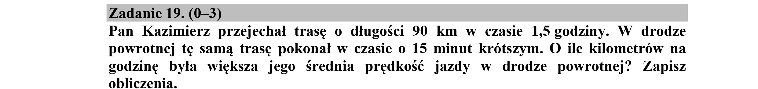 Zadanie 19. (0—3)
Pan Kazimierz przejechał trasę o długości 90 km w czasie 1,5 godziny. W drodze
powrotnej tę samą trasę pokonał w czasie o 15 minut krótszym. O ile kilometrów na
godzinę była większa jego Średnia prędkość jazdy w drodze powrotnej? Zapisz
obliczenia.
