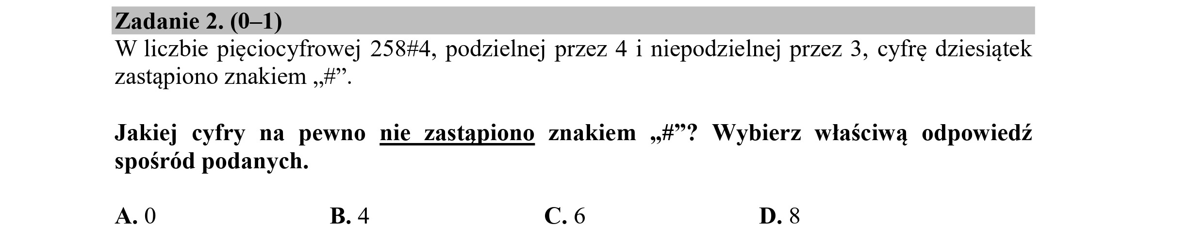 Zadanie 2. (0—1)
W liczbie pięciocyfrowej 25844, podzielnej przez 4 i niepodzielnej przez 3, cyfrę dziesiątek
zastąpiono znakiem „+.
Jakiej cyfry na pewno nie zastąpiono znakiem „A? Wybierz właściwą odpowiedź
spośród podanych.
A.0 B. 4 C.6 D. 8