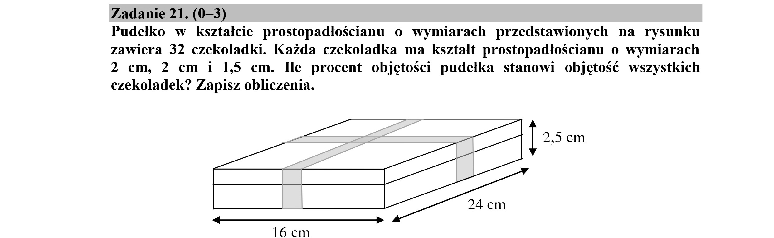 Zadanie 21. (0—3)
Pudełko w kształcie prostopadłościanu o wymiarach przedstawionych na rysunku
zawiera 32 czekoladki. Każda czekoladka ma kształt prostopadłościanu o wymiarach
2 cm, 2 cm i 1,5 cm. Ile procent objętości pudełka stanowi objętość wszystkich
czekoladek? Zapisz obliczenia.
| 2,5 cm