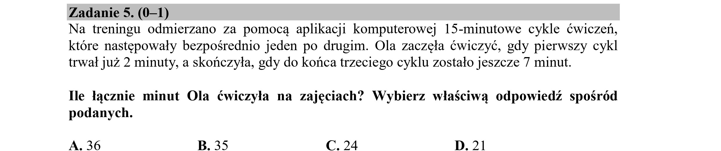 Zadanie 5. (0—1)
Na treningu odmierzano za pomocą aplikacji komputerowej 15-minutowe cykle ćwiczeń,
które następowały bezpośrednio jeden po drugim. Ola zaczęła ćwiczyć, gdy pierwszy cykl
trwał już 2 minuty, a skończyła, gdy do końca trzeciego cyklu zostało jeszcze 7 minut.
Ile łącznie minut Ola ćwiczyła na zajęciach? Wybierz właściwą odpowiedź spośród
podanych.
A. 36 B. 35 C. 24 D.21