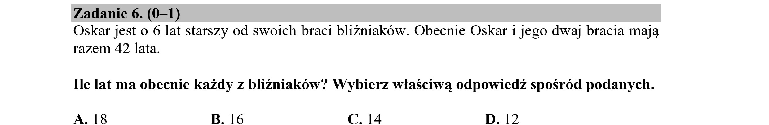 Zadanie 6. (0—1)
Oskar jest o 6 lat starszy od swoich braci bliźniaków. Obecnie Oskar i jego dwaj bracia mają
razem 42 lata.
Ile lat ma obecnie każdy z bliźniaków? Wybierz właściwą odpowiedź spośród podanych.
A.18 B. 16 C. 14 D. 12