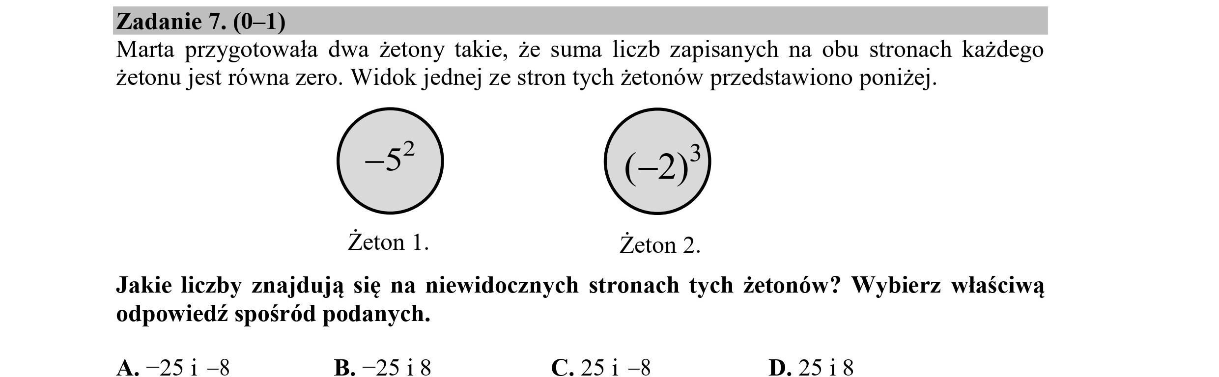 Zadanie 7. (0—1)
Marta przygotowała dwa żetony takie, że suma liczb zapisanych na obu stronach każdego
żetonu jest równa zero. Widok jednej ze stron tych żetonów przedstawiono poniżej.
Żeton 1. Żeton 2.
Jakie liczby znajdują się na niewidocznych stronach tych żetonów? Wybierz właściwą
odpowiedź spośród podanych.
A. -251 —8 B. -25i18 C.25i1-8 D. 25i8