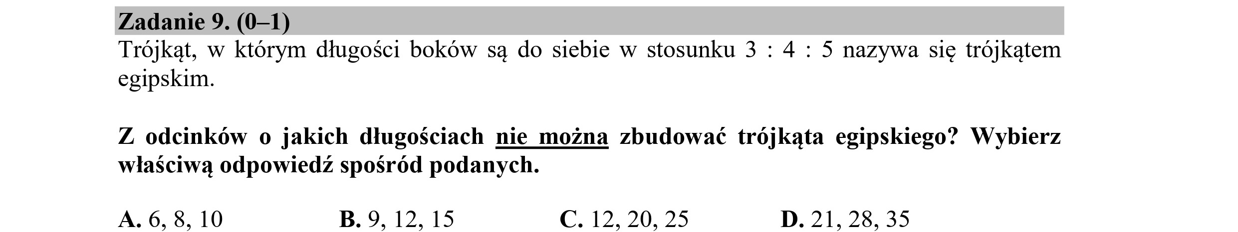 Zadanie 9. (0—1)
Trójkąt, w którym długości boków są do siebie w stosunku 3 : 4: 5 nazywa się trójkątem
egipskim.
Z odcinków o jakich długościach nie można zbudować trójkąta egipskiego? Wybierz
właściwą odpowiedź spośród podanych.
A. 6, 8, 10 B. 9, 12, 15 C. 12, 20, 25 D. 21, 28, 35