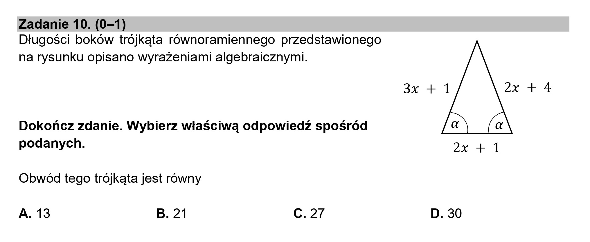 Zadanie 10. (0—1)
Długości boków trójkąta równoramiennego przedstawionego
na rysunku opisano wyrażeniami algebraicznymi.
Dokończ zdanie. Wybierz właściwą odpowiedź spośród
podanych.
Obwód tego trójkąta jest równy
A. 13 B. 21 c. 27
3x + 1 2% + 4
(aŃ
2x+1
D. 30