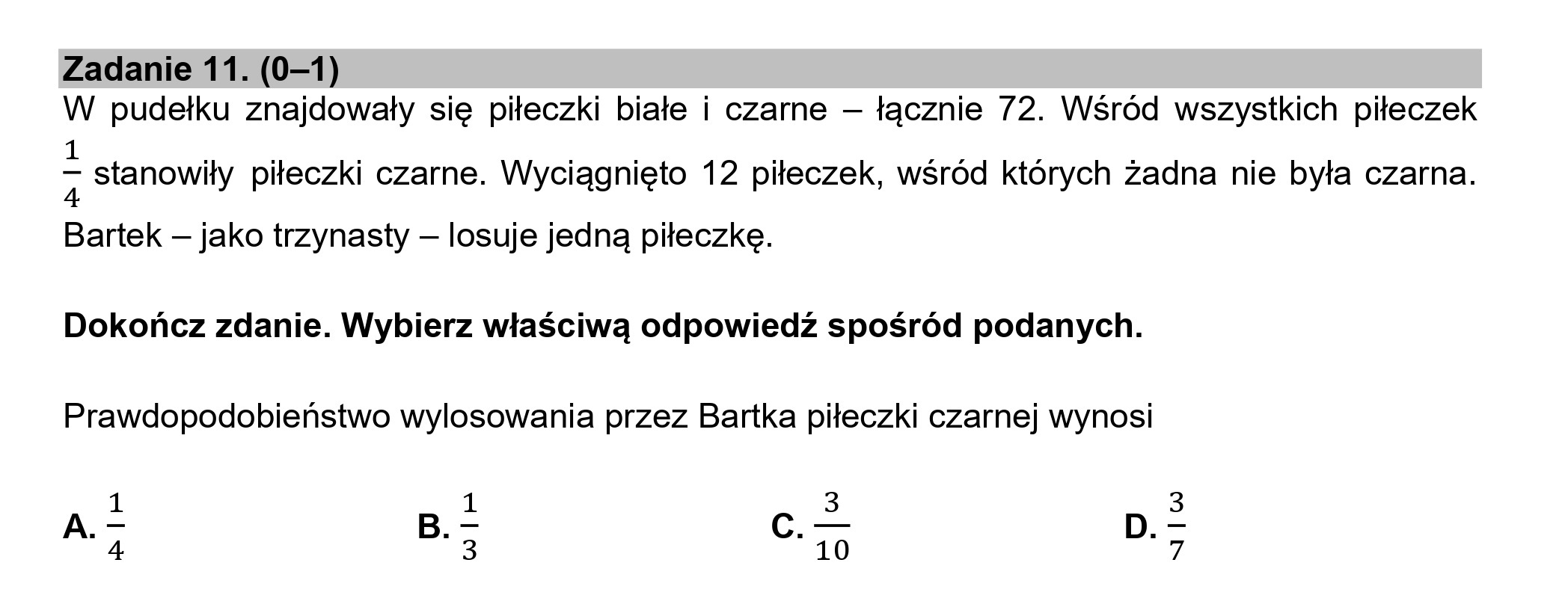 Zadanie 11. (0—1)
W pudełku znajdowały się piłeczki białe i czarne — łącznie 72. Wśród wszystkich piłeczek
1
2 stanowiły piłeczki czarne. Wyciągnięto 12 piłeczek, wśród których żadna nie była czarna.
Bartek — jako trzynasty — losuje jedną piłeczkę.
Dokończ zdanie. Wybierz właściwą odpowiedź spośród podanych.
Prawdopodobieństwo wylosowania przez Bartka piłeczki czarnej wynosi
3
c. — D.
10
A.
AIR
B.
wlk
4dl1w