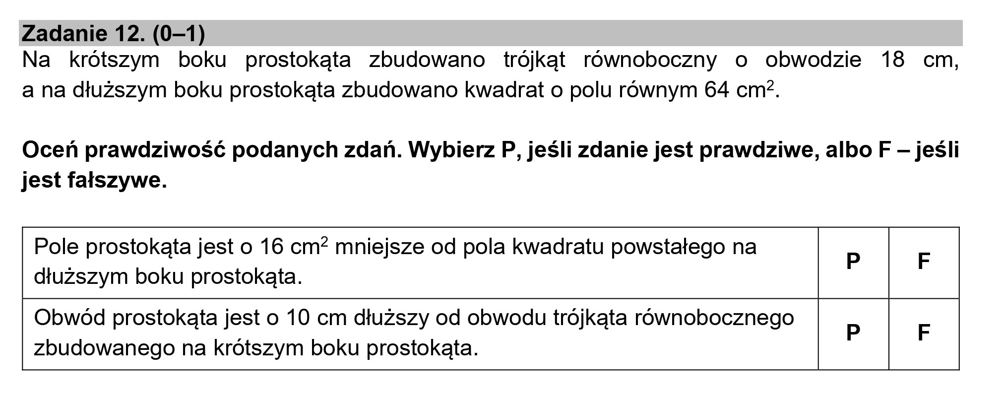 Zadanie 12. (0—1)
Na krótszym boku prostokąta zbudowano trójkąt równoboczny o obwodzie 18 cm,
a na dłuższym boku prostokąta zbudowano kwadrat o polu równym 64 cm*.
Oceń prawdziwość podanych zdań. Wybierz P, jeśli zdanie jest prawdziwe, albo F — jeśli
jest fałszywe.
Pole prostokąta jest o 16 cm* mniejsze od pola kwadratu powstałego na p F
dłuższym boku prostokąta.
Obwód prostokąta jest o 10 cm dłuższy od obwodu trójkąta równobocznego
: P F
zbudowanego na krótszym boku prostokąta.