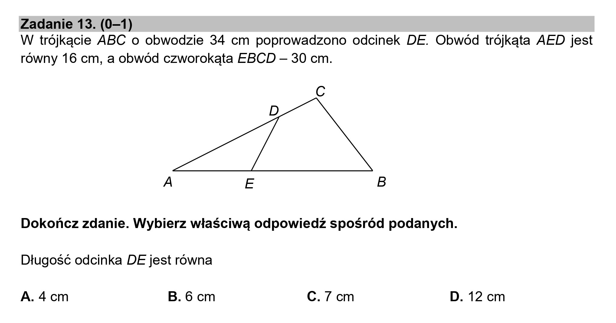 Zadanie 13. (0—1)
W trójkącie ABC o obwodzie 34 cm poprowadzono odcinek DE. Obwód trójkąta AED jest
równy 16 cm, a obwód czworokąta EBCD — 30 cm.
Cc
A E B
Dokończ zdanie. Wybierz właściwą odpowiedź spośród podanych.
Długość odcinka DE jest równa
A. 4 cm B. 6 cm C. 7 cm D. 12 cm