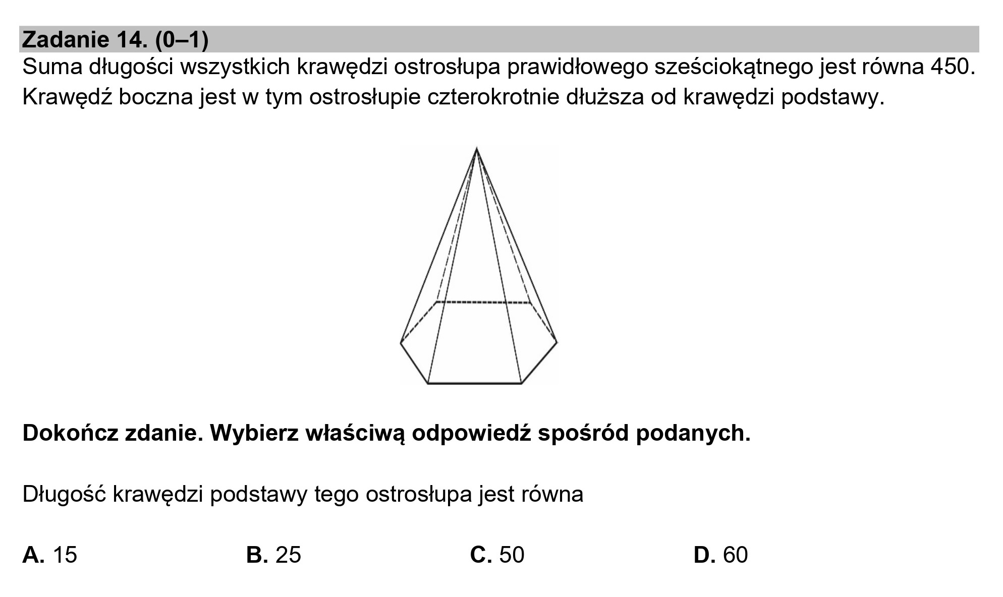 Zadanie 14. (0—1)
Suma długości wszystkich krawędzi ostrosłupa prawidłowego sześciokątnego jest równa 450.
Krawędź boczna jest w tym ostrosłupie czterokrotnie dłuższa od krawędzi podstawy.
Dokończ zdanie. Wybierz właściwą odpowiedź spośród podanych.
Długość krawędzi podstawy tego ostrosłupa jest równa
A. 15 B. 25 Cc. 50 D. 60