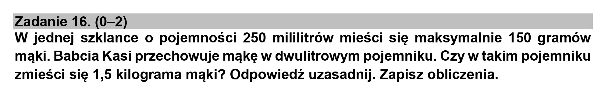 Zadanie 16. (0-2)
W jednej szklance o pojemności 250 mililitrów mieści się maksymalnie 150 gramów
mąki. Babcia Kasi przechowuje mąkę w dwulitrowym pojemniku. Czy w takim pojemniku
zmieści się 1,5 kilograma mąki? Odpowiedź uzasadnij. Zapisz obliczenia.