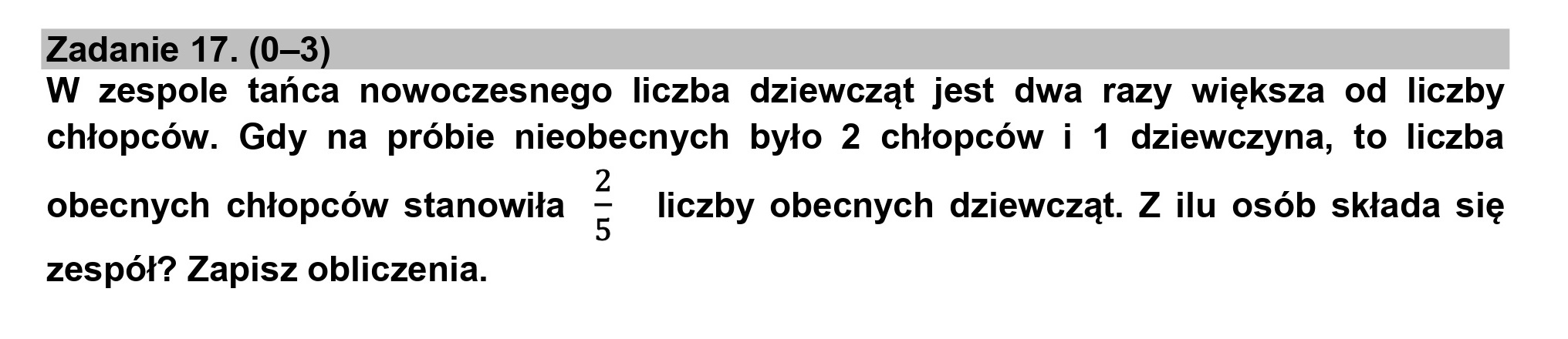 Zadanie 17. (0—3)
W zespole tańca nowoczesnego liczba dziewcząt jest dwa razy większa od liczby
chłopców. Gdy na próbie nieobecnych było 2 chłopców i 1 dziewczyna, to liczba
2
obecnych chłopców stanowiła 5 liczby obecnych dziewcząt. Z ilu osób składa się
zespół? Zapisz obliczenia.