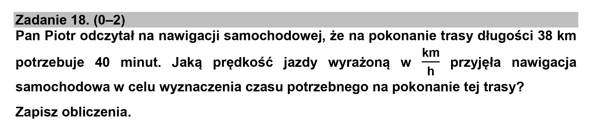 Zadanie 18. (0-2)
Pan Piotr odczytał na nawigacji samochodowej, że na pokonanie trasy długości 38 km
k
potrzebuje 40 minut. Jaką prędkość jazdy wyrażoną w T przyjęła nawigacja
samochodowa w celu wyznaczenia czasu potrzebnego na pokonanie tej trasy?
Zapisz obliczenia.