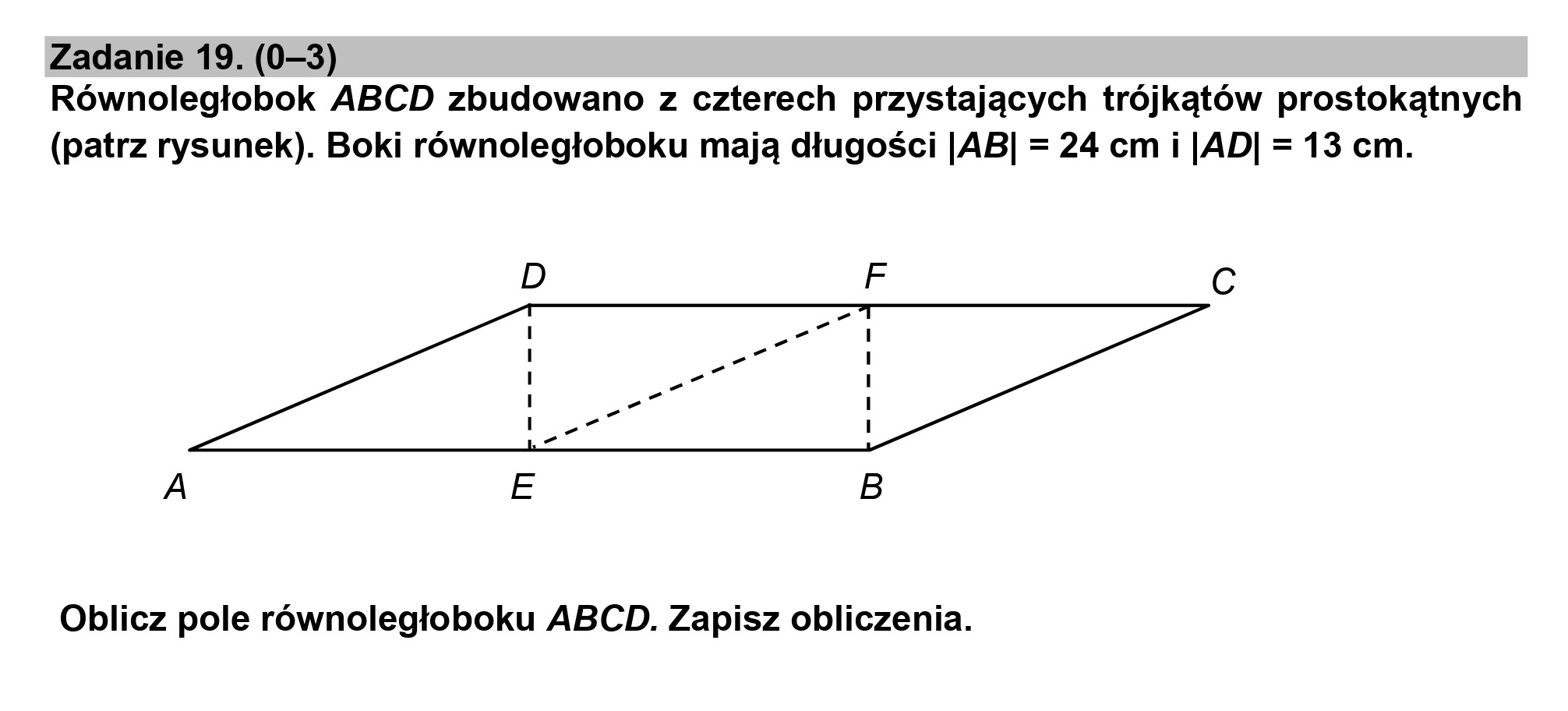 Zadanie 19. (0—3)
Równoległobok ABCD zbudowano z czterech przystających trójkątów prostokątnych
(patrz rysunek). Boki równoległoboku mają długości |AB| = 24 cm i |AD| = 13 cm.
Oblicz pole równoległoboku ABCD. Zapisz obliczenia.
