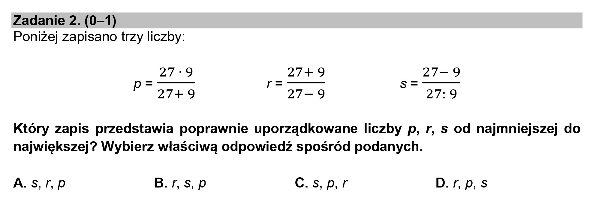 Zadanie 2. (0—1)
Poniżej zapisano trzy liczby:
27:9 27+ 9 27—9
27+ 9 27—9 27:9
p
Który zapis przedstawia poprawnie uporządkowane liczby p, r, s od najmniejszej do
największej? Wybierz właściwą odpowiedź spośród podanych.
A. s,r,p B. r,s,p C.s,p,r D. r, p, S