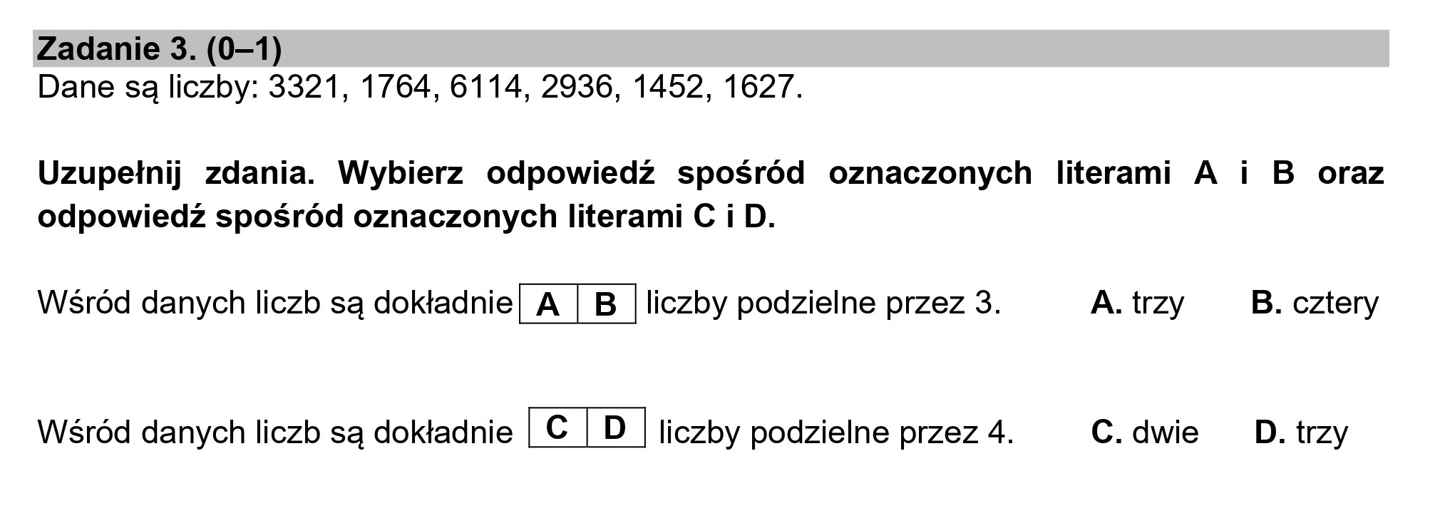 Zadanie 3. (0—1)
Dane są liczby: 3321, 1764, 6114, 2936, 1452, 1627.
Uzupełnij zdania. Wybierz odpowiedź spośród oznaczonych literami A i B oraz
odpowiedź spośród oznaczonych literami C i D.
Wśród danych liczb są dokładnie| A | B | liczby podzielne przez 3. A.trzy _ B.cztery
Wśród danych liczb są dokładnie D | liczby podzielne przez 4. C.dwie DD. trzy