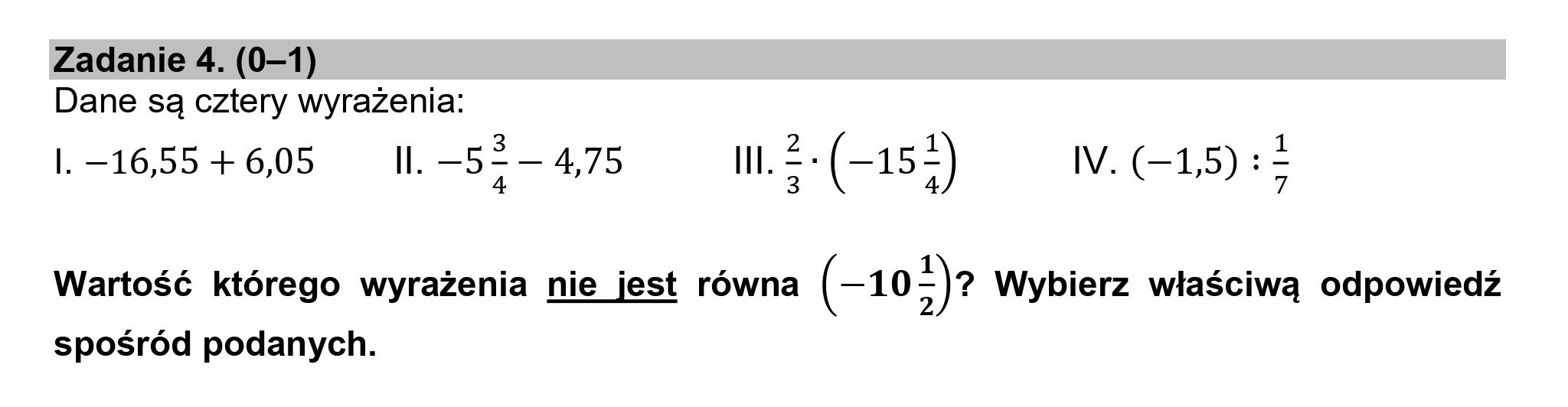 Zadanie 4. (0—1)
Dane są cztery wyrażenia:
| —-16,55 +6,05 Il. —52— 4,75 l. > - (—152) IV. (—15) : 3
4 3 4 7
Wartość którego wyrażenia nie jest równa (-10>)? Wybierz właściwą odpowiedź
spośród podanych.