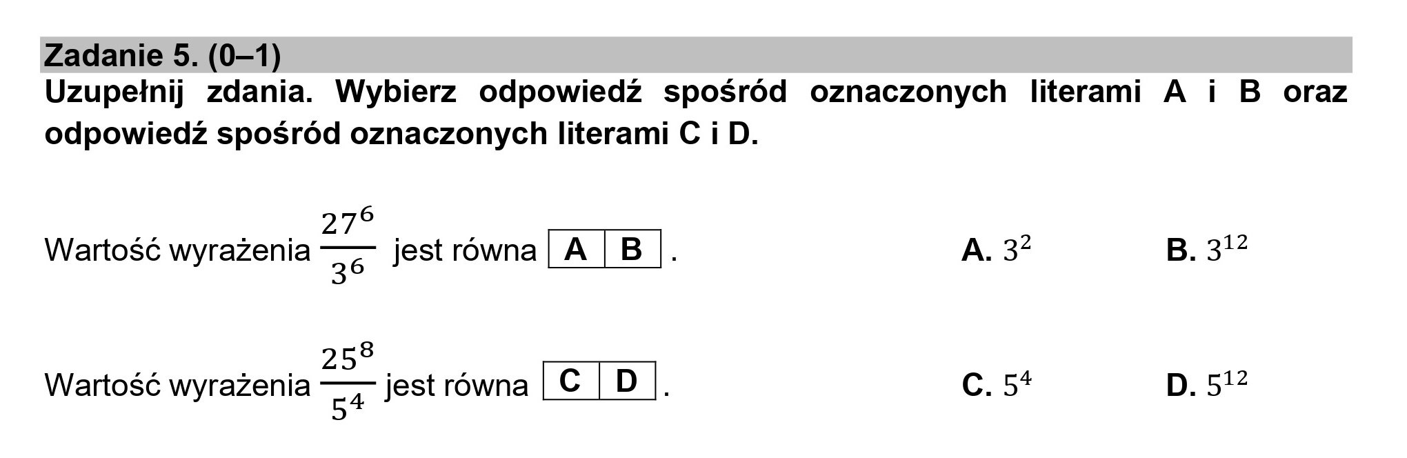 Zadanie 5. (0—1)
Uzupełnij zdania. Wybierz odpowiedź spośród oznaczonych literami A i B oraz
odpowiedź spośród oznaczonych literami C i D.
Rye
Wartość wyrażenia ——— 35 jest równa |A |B |. A. 3? B. 312
258
Wartość wyrażenia rys jest równa KZEIE C. 5% D. 512