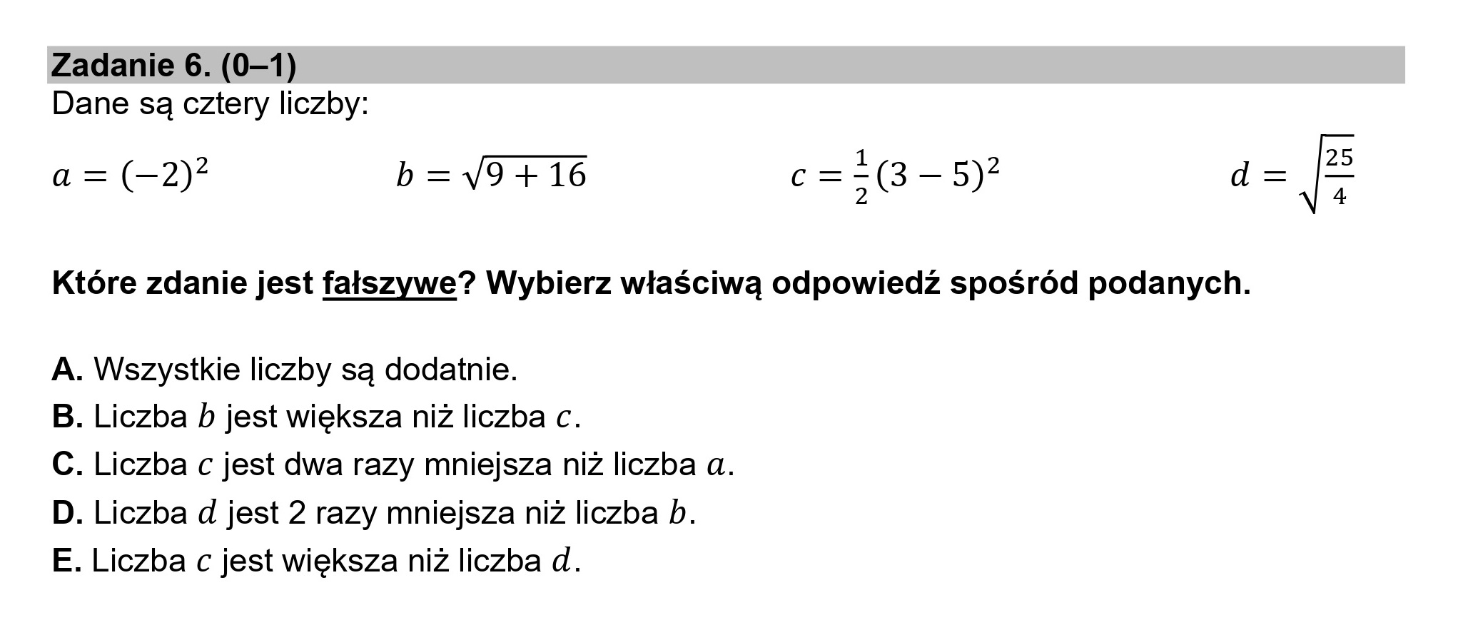 Zadanie 6. (0—1)
Dane są cztery liczby:
a = (-2)2 b=4V9+16 c=-(3 —5)2 d
2
Które zdanie jest fałszywe? Wybierz właściwą odpowiedź spośród podanych.
A. Wszystkie liczby są dodatnie.
B. Liczba b jest większa niż liczba c.
C. Liczba c jest dwa razy mniejsza niż liczba a.
D. Liczba d jest 2 razy mniejsza niż liczba b.
E. Liczba c jest większa niż liczba d.
N
u1