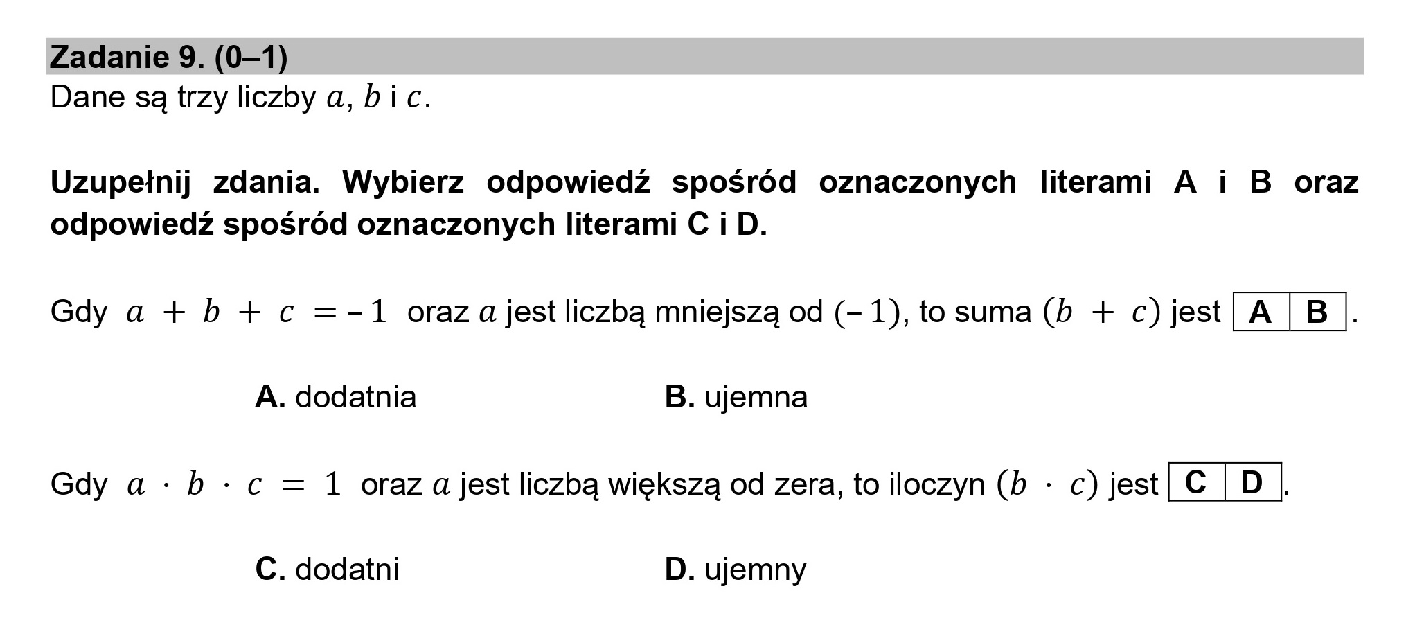 Zadanie 9. (0—1)
Dane są trzy liczby a, bic.
Uzupełnij zdania. Wybierz odpowiedź spośród oznaczonych literami A i B oraz
odpowiedź spośród oznaczonych literami C i D.
Gdy a + b + c =-1 oraz ajest liczbą mniejszą od (- 1), to suma (b + c)jest|A |B |.
A. dodatnia B. ujemna
Gdy a «b : c = 1 oraz ajest liczbą większą od zera, to iloczyn (b : c)jest| € | D |.
C. dodatni D. ujemny