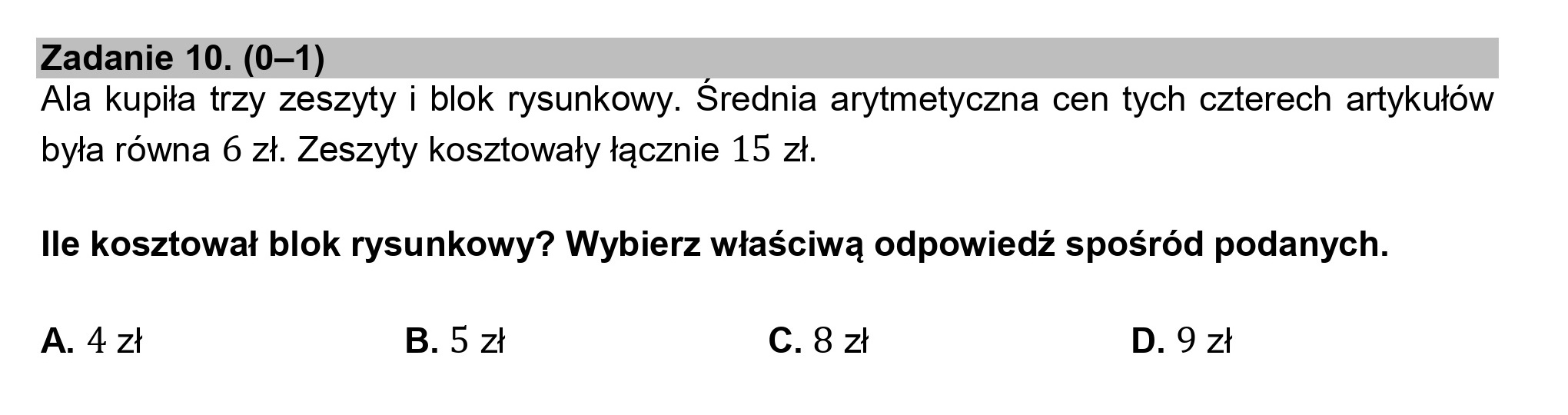 Zadanie 10. (0—1) ,
Ala kupiła trzy zeszyty i blok rysunkowy. Srednia arytmetyczna cen tych czterech artykułów
była równa 6 zł. Zeszyty kosztowały łącznie 15 zł.

lle kosztował blok rysunkowy? Wybierz właściwą odpowiedź spośród podanych.

A. 4zł B.5zł C.8zł D.9zł
