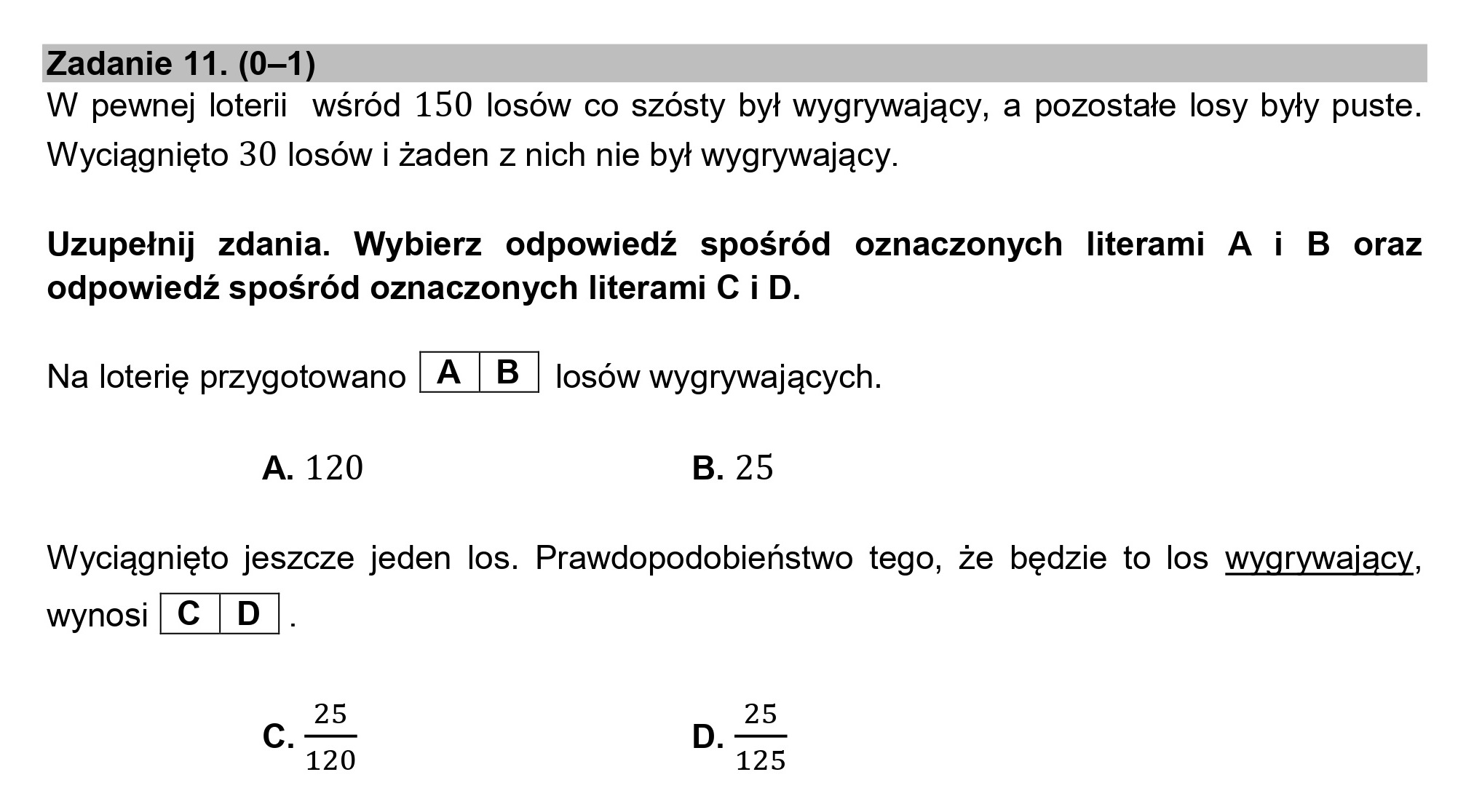 Zadanie 11. (0—1)
W pewnej loterii wśród 150 losów co szósty był wygrywający, a pozostałe losy były puste.
Wyciągnięto 30 losów i żaden z nich nie był wygrywający.

Uzupełnij zdania. Wybierz odpowiedź spośród oznaczonych literami A i B oraz
odpowiedź spośród oznaczonych literami C i D.

Na loterię przygotowano [A |B | losów wygrywających.

A. 120 B. 25

Wyciągnięto jeszcze jeden los. Prawdopodobieństwo tego, że będzie to los wygrywający,
wynosi | C€ | D

25 25
" 120 " 125
