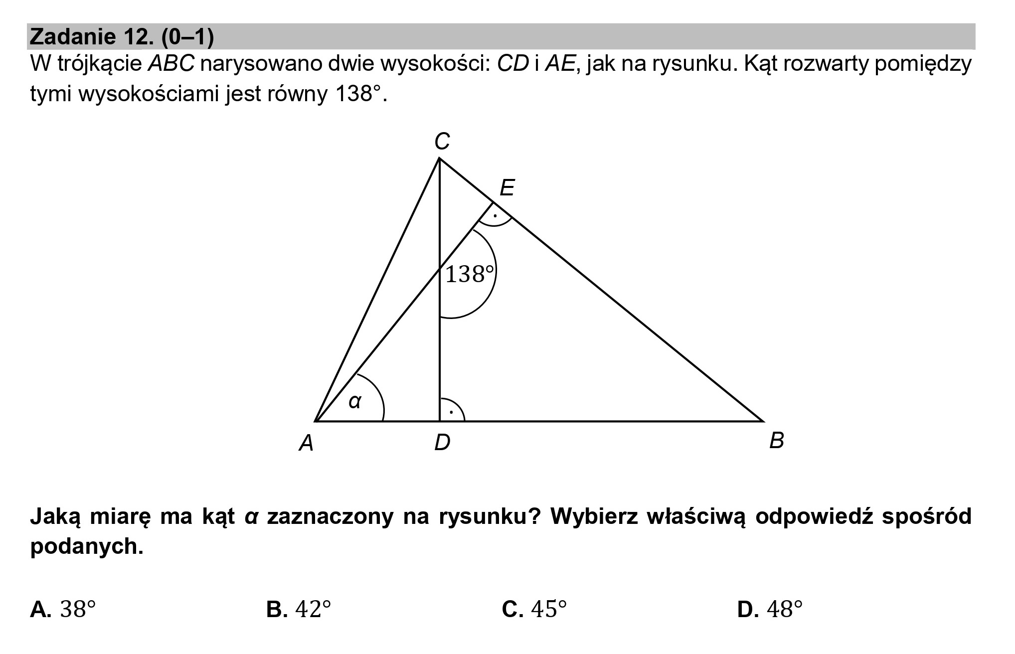 Zadanie 12. (0—1)
W trójkącie ABC narysowano dwie wysokości: CD i AE, jak na rysunku. Kąt rozwarty pomiędzy

tymi wysokościami jest równy 138".

Cc

A D B

Jaką miarę ma kąt a zaznaczony na rysunku? Wybierz właściwą odpowiedź spośród
podanych.

A. 38" B. 42 C. 45 D. 48?
