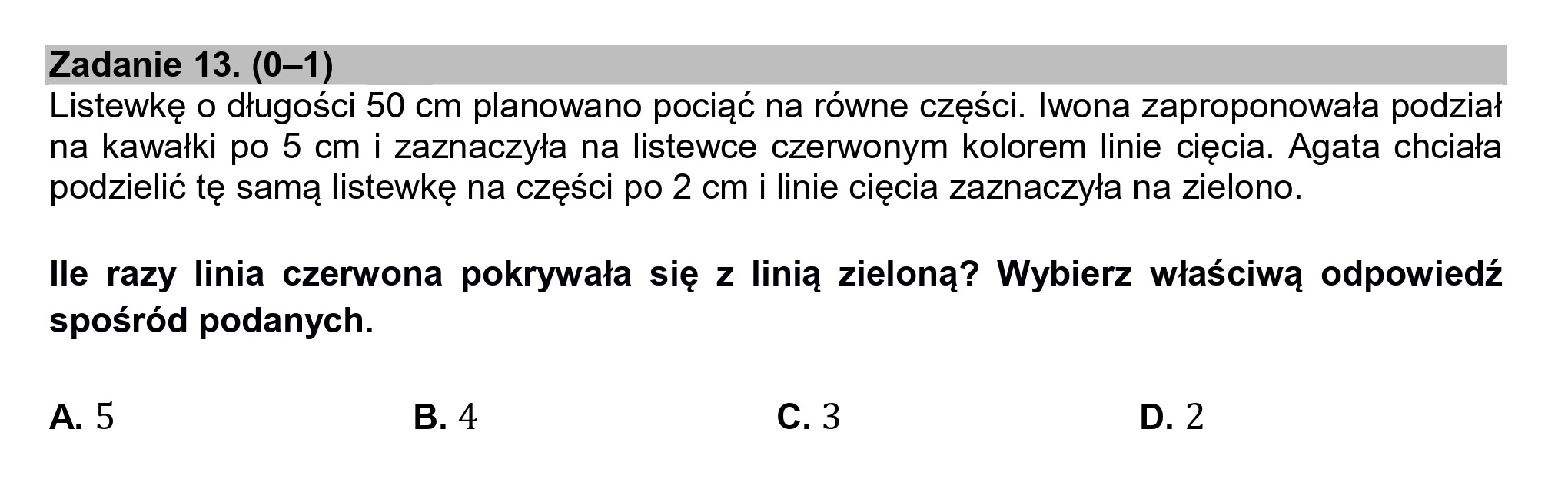 Zadanie 13. (0—1)

Listewkę o długości 50 cm planowano pociąć na równe części. Iwona zaproponowała podział
na kawałki po 5 cm i zaznaczyła na listewce czerwonym kolorem linie cięcia. Agata chciała
podzielić tę samą listewkę na części po 2 cm i linie cięcia zaznaczyła na zielono.

lle razy linia czerwona pokrywała się z linią zieloną? Wybierz właściwą odpowiedź
spośród podanych.

A.5 B. 4 Cc.3 D. 2
