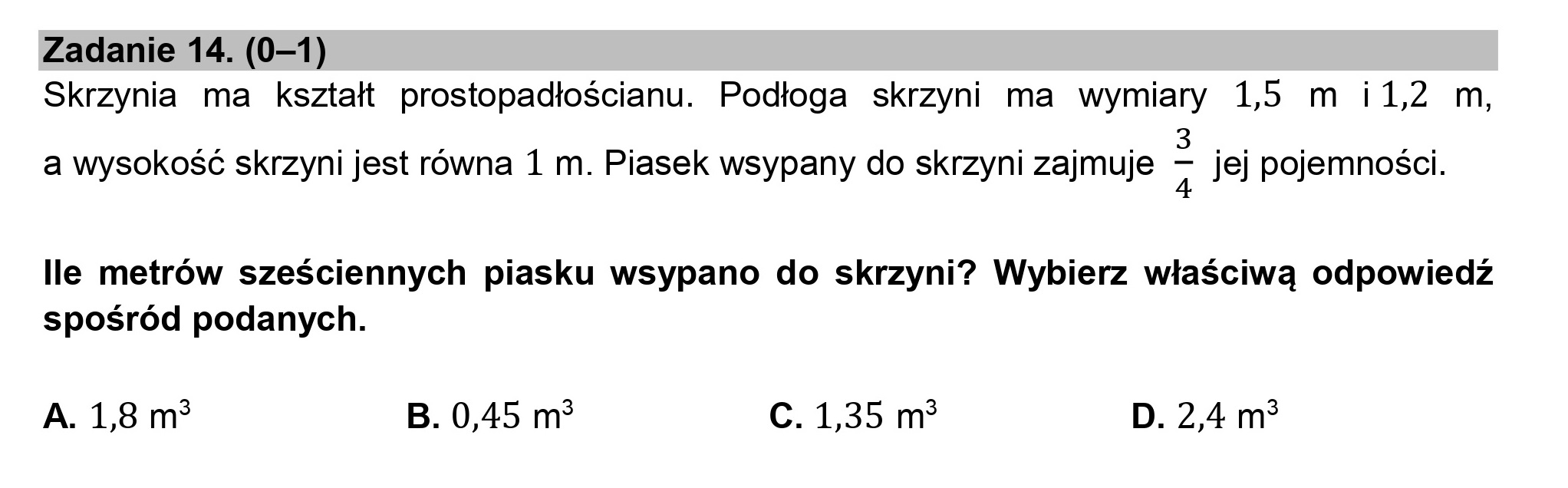 Zadanie 14. (0—1)
Skrzynia ma kształt prostopadłościanu. Podłoga skrzyni ma wymiary 15 m i1l2 m,

3
a wysokość skrzyni jest równa 1 m. Piasek wsypany do skrzyni zajmuje 2 jej pojemności.

lle metrów sześciennych piasku wsypano do skrzyni? Wybierz właściwą odpowiedź
spośród podanych.

A. 18 m* B. 0,45 m? C. 1,35 m* D. 2,4 m$
