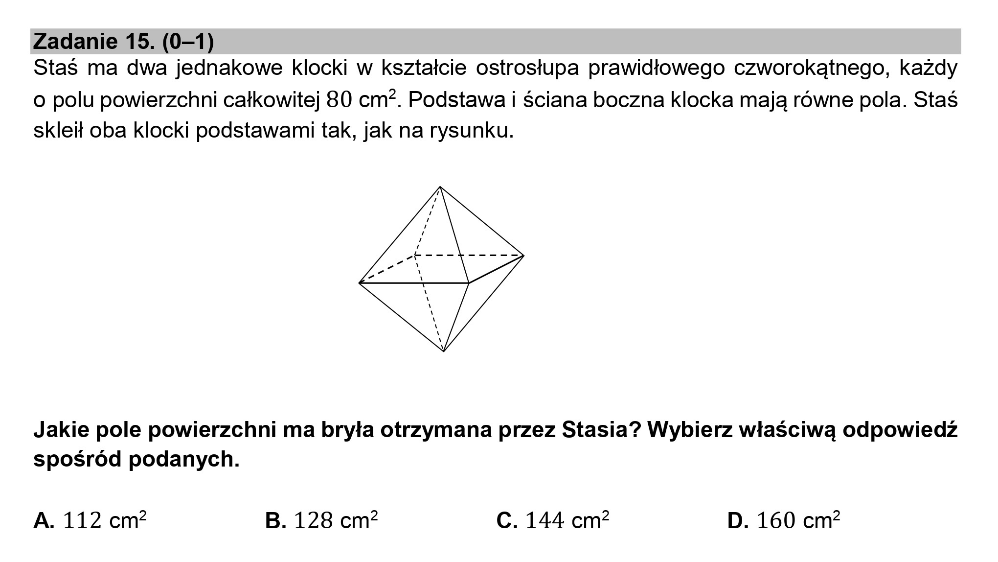 Zadanie 15. (0—1)
Staś ma dwa jednakowe klocki w kształcie ostrosłupa prawidłowego czworokątnego, każdy

o polu powierzchni całkowitej 80 cm*. Podstawa i ściana boczna klocka mają równe pola. Staś
skleił oba klocki podstawami tak, jak na rysunku.

W

Jakie pole powierzchni ma bryła otrzymana przez Stasia? Wybierz właściwą odpowiedź
spośród podanych.

A. 112 cm? B. 128 cm? C. 144 cm? D. 160 cm?

