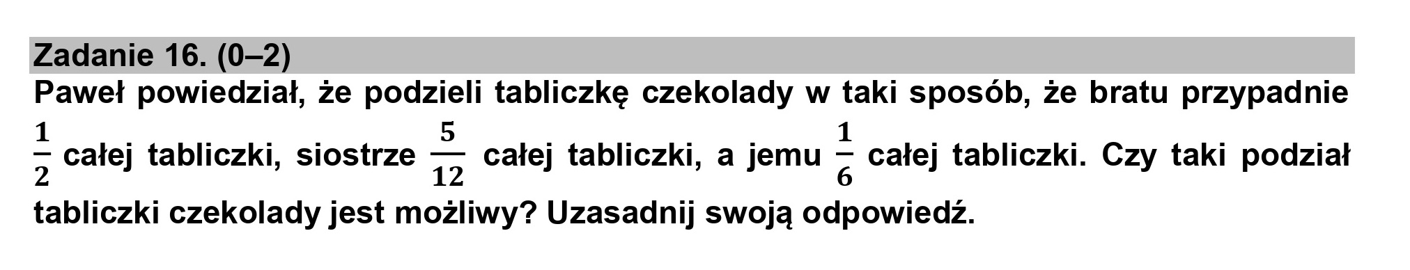 Zadanie 16. (0-2)
Paweł powiedział, że podzieli tabliczkę czekolady w taki sposób, że bratu przypadnie

1 5 1
F całej tabliczki, siostrze 13 całej tabliczki, a jemu 6 całej tabliczki. Czy taki podział

tabliczki czekolady jest możliwy? Uzasadnij swoją odpowiedź.
