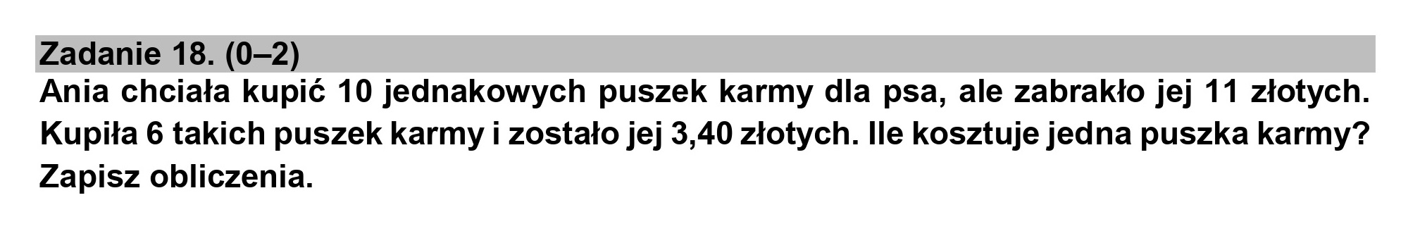 Zadanie 18. (0-2)

Ania chciała kupić 10 jednakowych puszek karmy dla psa, ale zabrakło jej 11 złotych.
Kupiła 6 takich puszek karmy i zostało jej 3,40 złotych. Ile kosztuje jedna puszka karmy?
Zapisz obliczenia.

