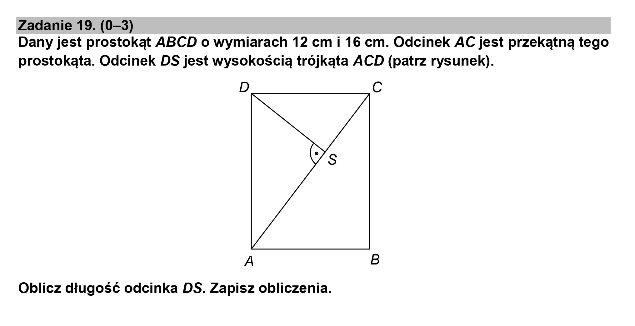 Zadanie 19. (0—3)
Dany jest prostokąt ABCD o wymiarach 12 cm i 16 cm. Odcinek AC jest przekątną tego
prostokąta. Odcinek DS jest wysokością trójkąta ACD (patrz rysunek).

D Cc

A B

Oblicz długość odcinka DS. Zapisz obliczenia.
