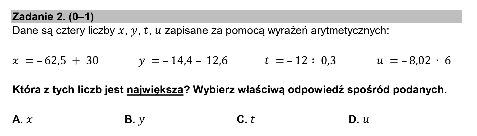 Zadanie 2. (0—1)
Dane są cztery liczby x, y, £, u zapisane za pomocą wyrażeń arytmetycznych:

x =-62,5 + 30 y =-144- 12,6 t=-12: 0,3 u =-8,02 *: 6
Która z tych liczb jest największa? Wybierz właściwą odpowiedź spośród podanych.

A. x B.y c.t D.u
