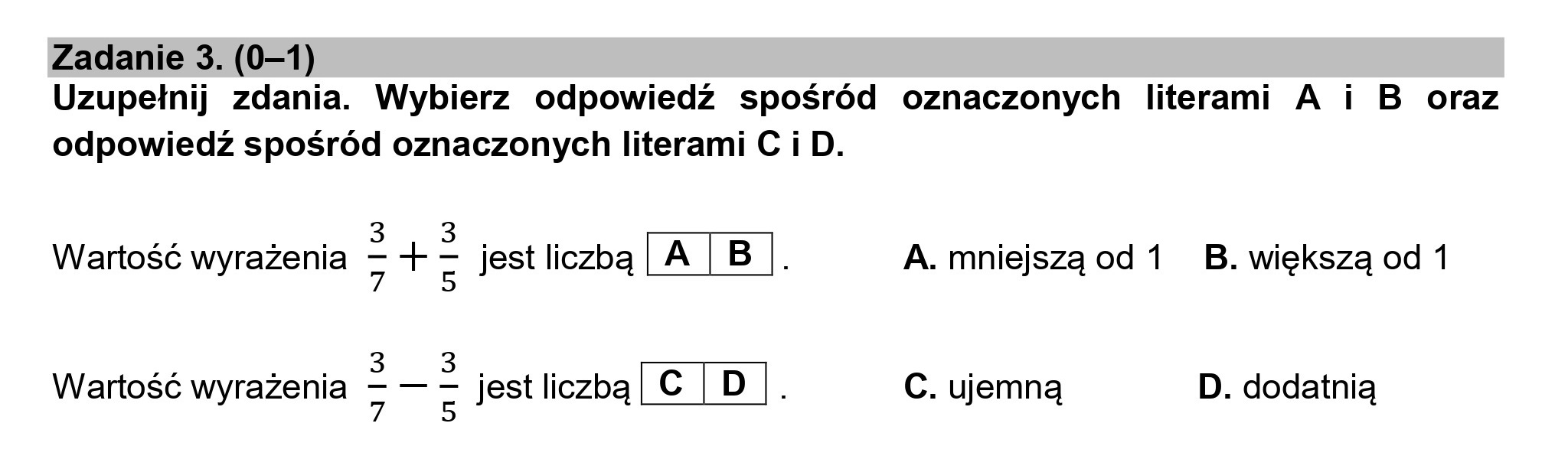 Zadanie 3. (0—1)
Uzupełnij zdania. Wybierz odpowiedź spośród oznaczonych literami A i B oraz
odpowiedź spośród oznaczonych literami C i D.

3 3
Wartość wyrażenia = -> E jest liczbą [A[B|. A. mniejszą od 1 _ B. większą od 1

3 3
Wartość wyrażenia z jest liczbą [c[D| . C. ujemną D. dodatnią
