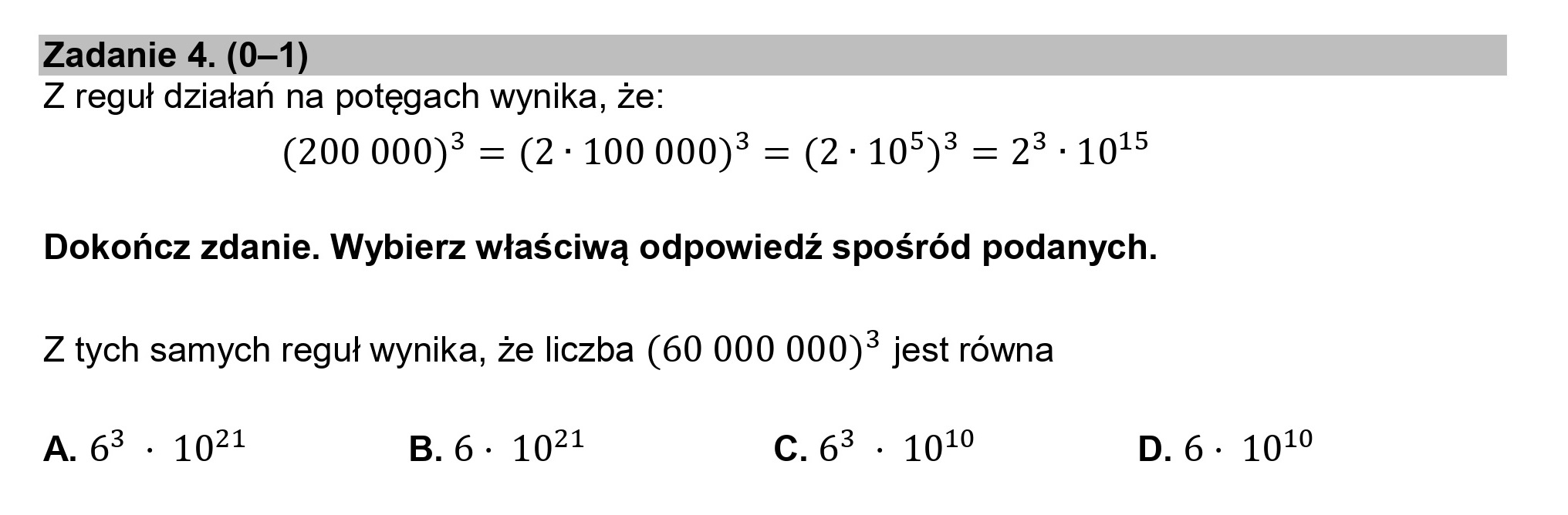 Zadanie 4. (0—1)
Z reguł działań na potęgach wynika, że:

(200 000)? = (2: 100 000)? = (2: 105)3 = 23-107
Dokończ zdanie. Wybierz właściwą odpowiedź spośród podanych.

Z tych samych reguł wynika, że liczba (60 000 000)* jest równa

A.6* : 1071 B.6- 10?! GG . 107 D.6- 1019
