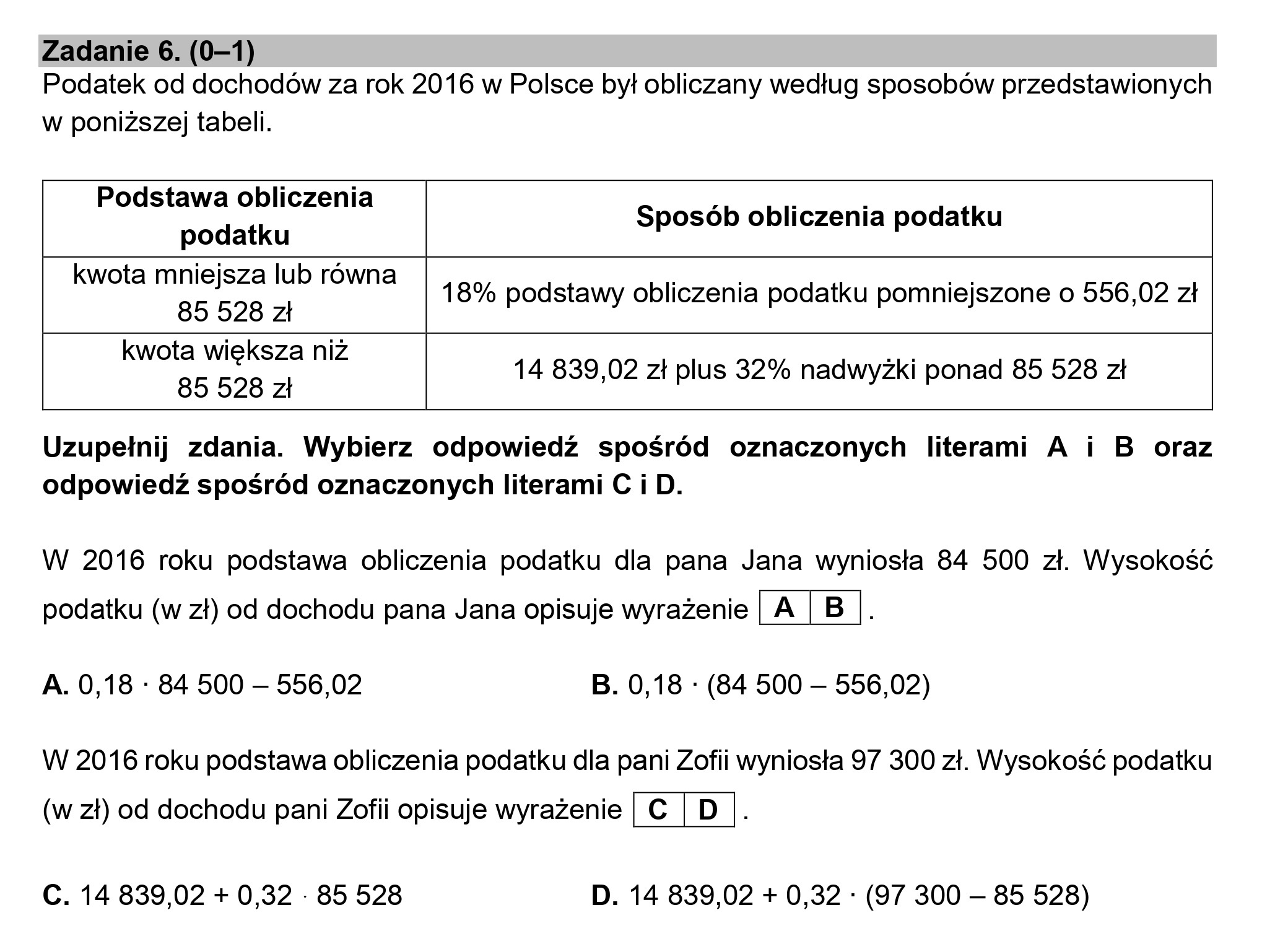 Zadanie 6. (0—1)

Podatek od dochodów za rok 2016 w Polsce był obliczany według sposobów przedstawionych

w poniższej tabeli.

Podstawa obliczenia i i i
podatku Sposób obliczenia podatku
kwota mniejsza lub równa 18% podstawy obliczenia podatku pomniejszone o 556,02 zł
85 528 zł
kwota większa niż ; m
85 528 zł 14 839,02 zł plus 32% nadwyżki ponad 85 528 zł

Uzupełnij zdania. Wybierz odpowiedź spośród oznaczonych literami A i B oraz

odpowiedź spośród oznaczonych literami C i D.

W 2016 roku podstawa obliczenia podatku dla pana Jana wyniosła 84 500 zł. Wysokość

podatku (w zł) od dochodu pana Jana opisuje wyrażenie

A

B |.

A. 0,18 : 84 500 — 556,02 B. 0,18 : (84 500 — 556,02)

W 2016 roku podstawa obliczenia podatku dla pani Zofii wyniosła 97 300 zł. Wysokość podatku

(w zł) od dochodu pani Zofii opisuje wyrażenie | c|D

C. 14 839,02 + 0,32 - 85 528 D. 14 839,02 + 0,32 : (97 300 — 85 528)
