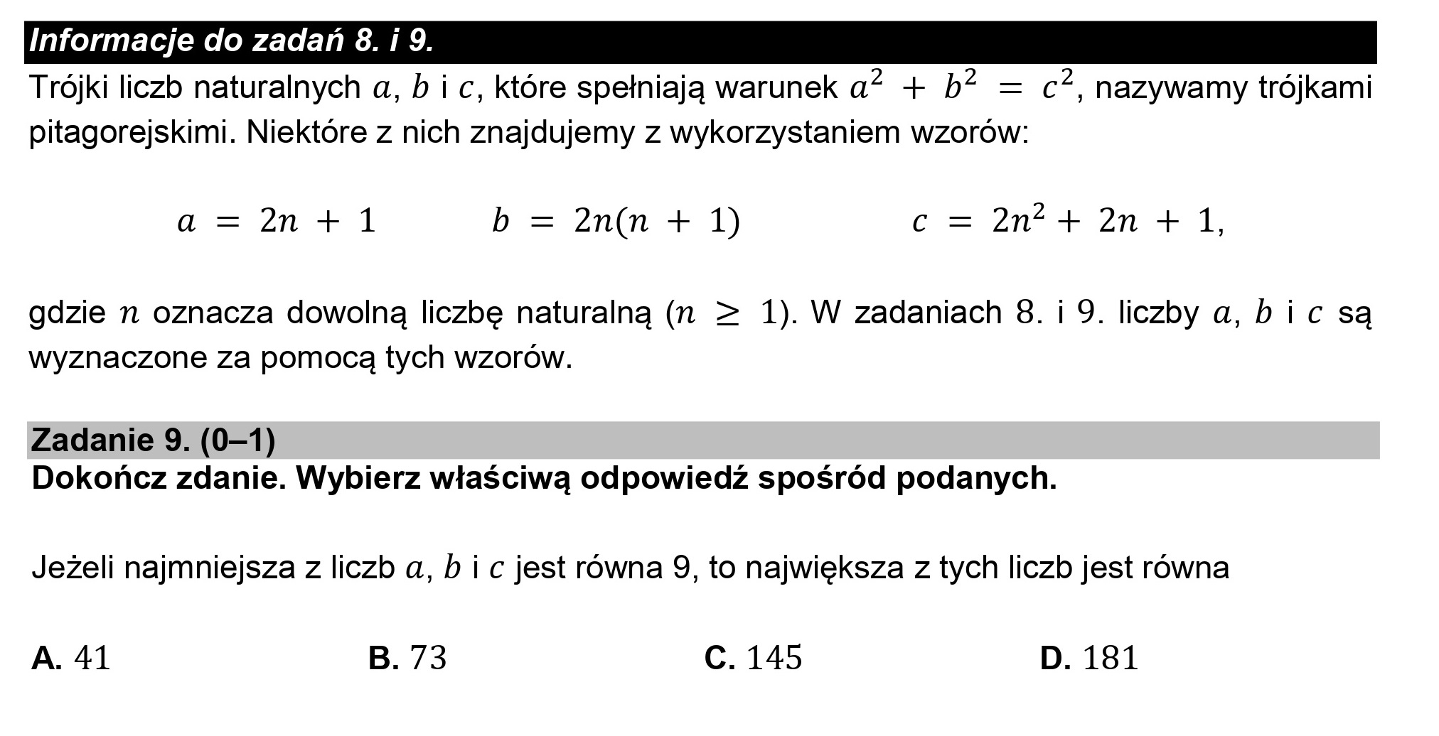 Informacje do zadań 8. i 9.
Trójki liczb naturalnych a, b i c, które spełniają warunek a? + b? = c”, nazywamy trójkami
pitagorejskimi. Niektóre z nich znajdujemy z wykorzystaniem wzorów:

a = 2n +1 b = 2n(n + 1) c = 2n* + 2n + 1,

gdzie n oznacza dowolną liczbę naturalną (n > 1). W zadaniach 8. i 9. liczby a, bic są
wyznaczone za pomocą tych wzorów.

Zadanie 9. (0—1)
Dokończ zdanie. Wybierz właściwą odpowiedź spośród podanych.

Jeżeli najmniejsza z liczb a, b i c jest równa 9, to największa z tych liczb jest równa

A. 41 B. 73 C. 145 D. 181
