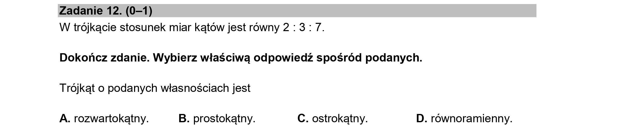 Zadanie 12. (0—1)
W trójkącie stosunek miar kątów jest równy 2:3: 7.
Dokończ zdanie. Wybierz właściwą odpowiedź spośród podanych.
Trójkąt o podanych własnościach jest
A. rozwartokątny. B. prostokątny. C. ostrokątny. D. równoramienny.