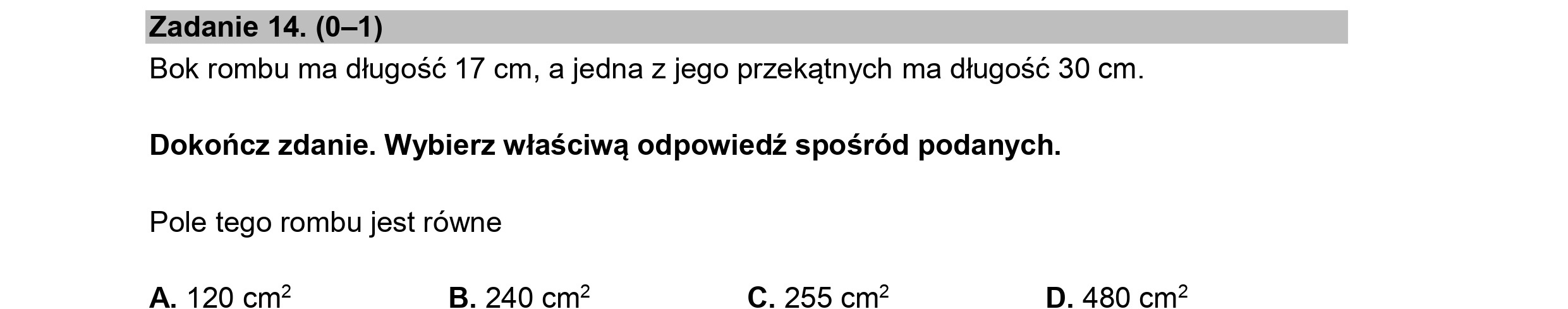Zadanie 14. (0—1)
Bok rombu ma długość 17 cm, a jedna z jego przekątnych ma długość 30 cm.
Dokończ zdanie. Wybierz właściwą odpowiedź spośród podanych.
Pole tego rombu jest równe
A. 120 cmż B. 240 cm2 C. 255 cmż D. 480 cmż