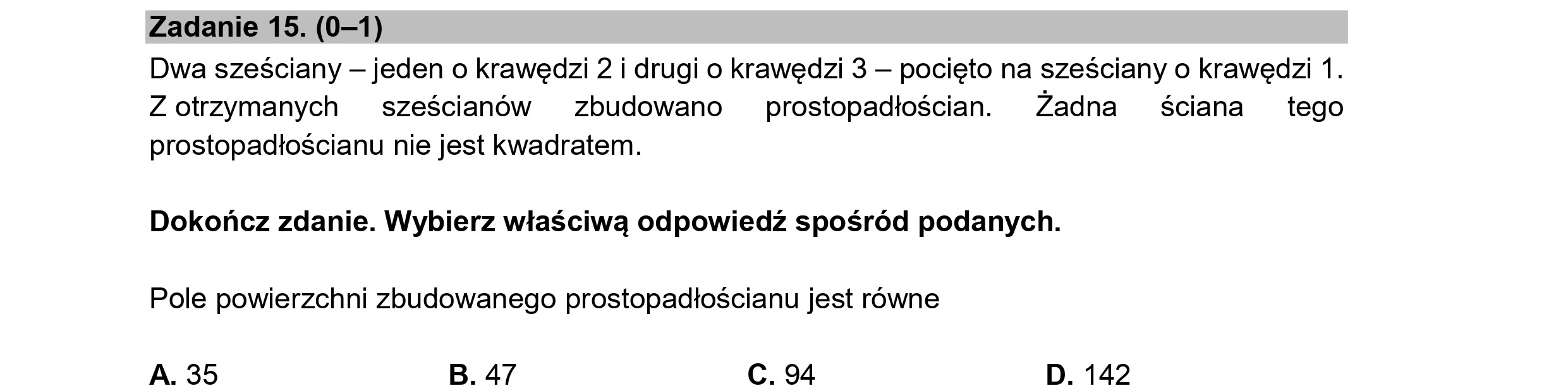 Zadanie 15. (0—1)
Dwa sześciany — jeden o krawędzi 2 i drugi o krawędzi 3 — pocięto na sześciany o krawędzi 1.
Z otrzymanych sześcianów zbudowano prostopadłościan. Żadna ściana tego
prostopadłościanu nie jest kwadratem.
Dokończ zdanie. Wybierz właściwą odpowiedź spośród podanych.
Pole powierzchni zbudowanego prostopadłościanu jest równe
A. 35 B. 47 C. 94 D. 142