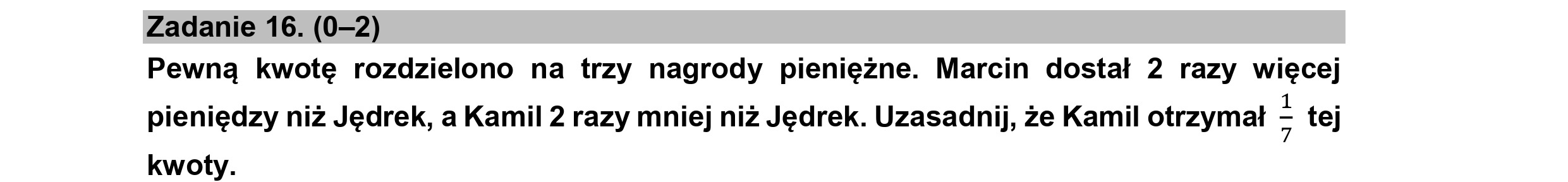 Zadanie 16. (0—2)
Pewną kwotę rozdzielono na trzy nagrody pieniężne. Marcin dostał 2 razy więcej
pieniędzy niż Jędrek, a Kamil 2 razy mniej niż Jędrek. Uzasadnij, że Kamil otrzymał > tej
kwoty.