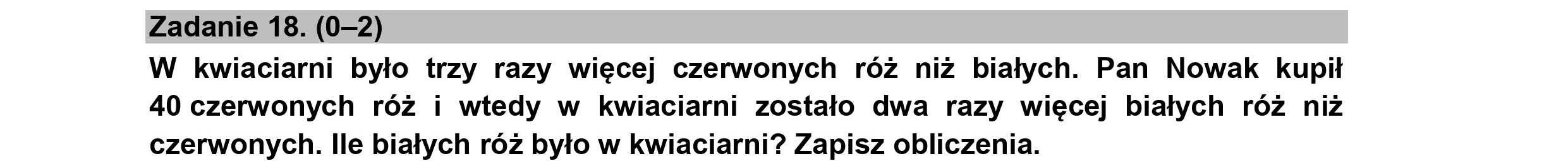 Zadanie 18. (0-2)
W kwiaciarni było trzy razy więcej czerwonych róż niż białych. Pan Nowak kupił
40 czerwonych róż i wtedy w kwiaciarni zostało dwa razy więcej białych róż niż
czerwonych. Ile białych róż było w kwiaciarni? Zapisz obliczenia.