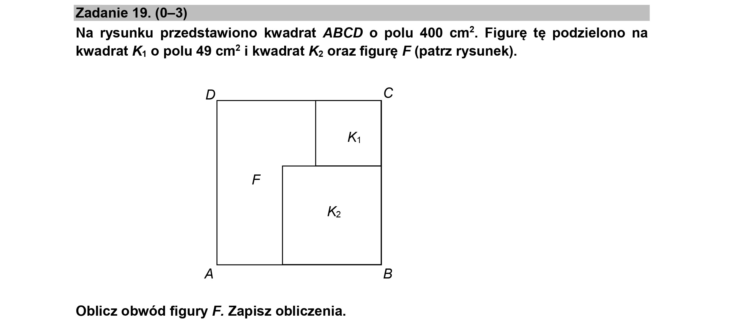 Zadanie 19. (0-3)
Na rysunku przedstawiono kwadrat ABCD o polu 400 cm*. Figurę tę podzielono na
kwadrat Ki o polu 49 cm? i kwadrat Ka oraz figurę F (patrz rysunek).
D Cc
Ki
Ką
A B
Oblicz obwód figury F. Zapisz obliczenia.