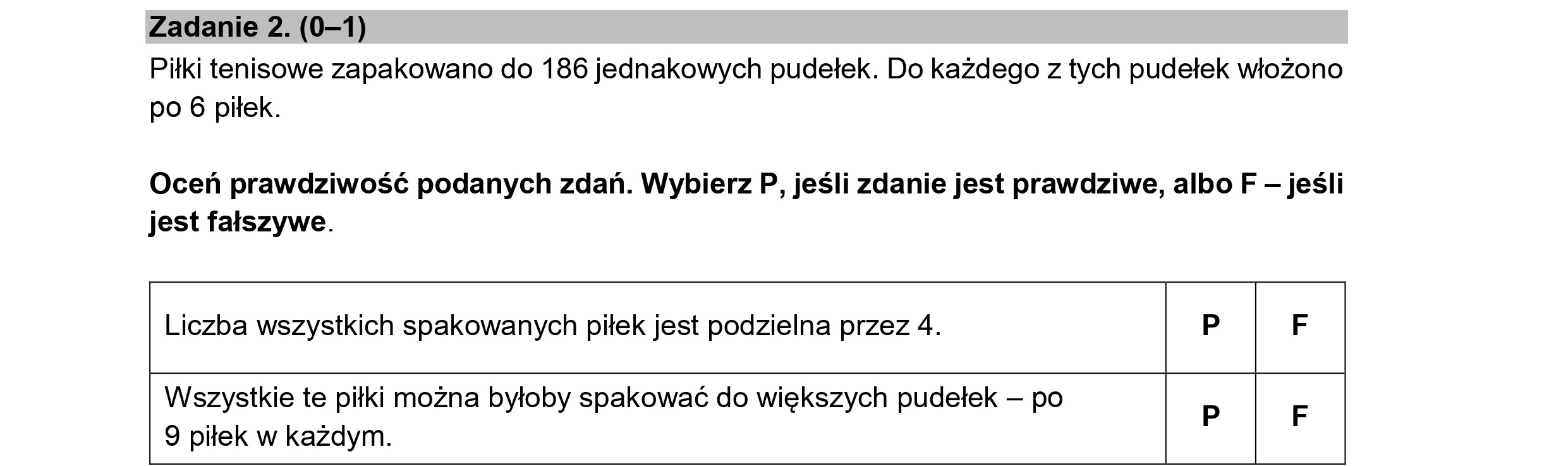 Zadanie 2. (0—1)
Piłki tenisowe zapakowano do 186 jednakowych pudełek. Do każdego z tych pudełek włożono
po 6 piłek.
Oceń prawdziwość podanych zdań. Wybierz P, jeśli zdanie jest prawdziwe, albo F — jeśli
jest fałszywe.
Liczba wszystkich spakowanych piłek jest podzielna przez 4. P F
Wszystkie te piłki można byłoby spakować do większych pudełek — po
9 piłek w każdym.