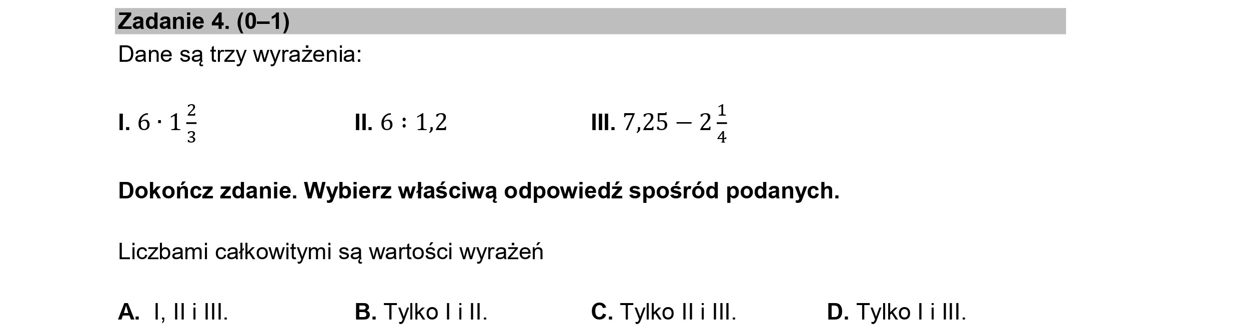 Zadanie 4. (0—1)
Dane są trzy wyrażenia:
1.6-1$ Il. 6 : 1,2 Il. 7,25 — 22
3 4
Dokończ zdanie. Wybierz właściwą odpowiedź spośród podanych.
Liczbami całkowitymi są wartości wyrażeń
A. I ILiIIL. B. Tylko li II. C. Tylko ILi III. D. Tylko LiIII.